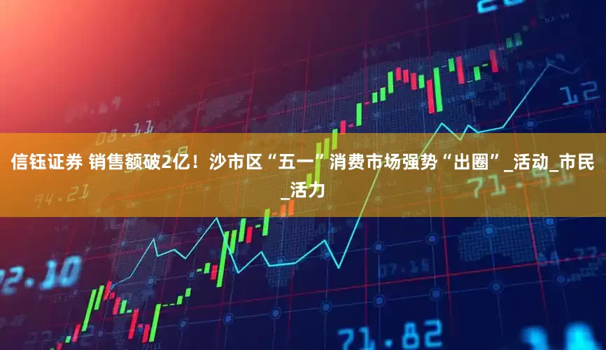 信钰证券 销售额破2亿！沙市区“五一”消费市场强势“出圈”_活动_市民_活力