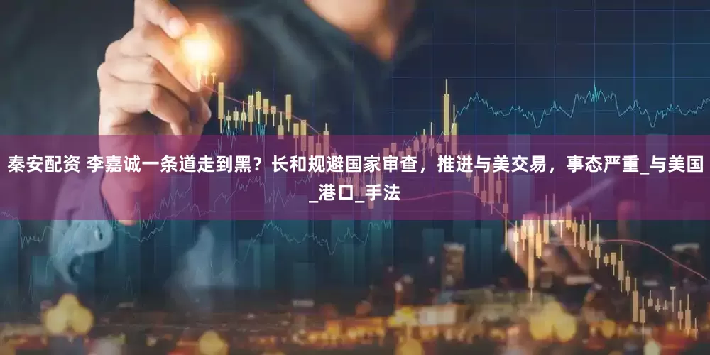 秦安配资 李嘉诚一条道走到黑？长和规避国家审查，推进与美交易，事态严重_与美国_港口_手法
