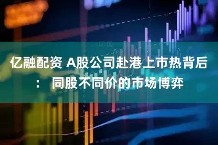 亿融配资 A股公司赴港上市热背后： 同股不同价的市场博弈