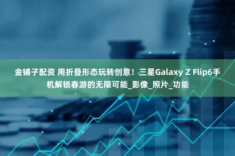 金铺子配资 用折叠形态玩转创意！三星Galaxy Z Flip6手机解锁春游的无限可能_影像_照片_功能