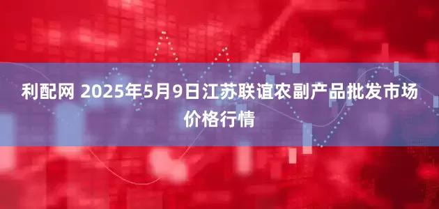利配网 2025年5月9日江苏联谊农副产品批发市场价格行情