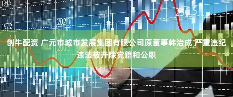 创牛配资 广元市城市发展集团有限公司原董事韩治成 严重违纪违法被开除党籍和公职