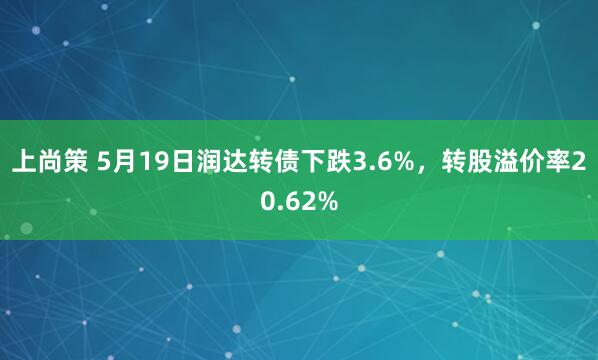 上尚策 5月19日润达转债下跌3.6%，转股溢价率20.62%