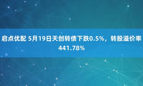 启点优配 5月19日天创转债下跌0.5%，转股溢价率441.78%