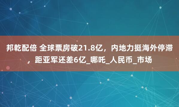 邦乾配倍 全球票房破21.8亿，内地力挺海外停滞，距亚军还差6亿_哪吒_人民币_市场