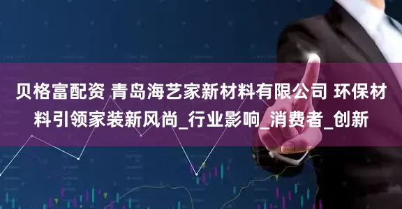贝格富配资 青岛海艺家新材料有限公司 环保材料引领家装新风尚_行业影响_消费者_创新