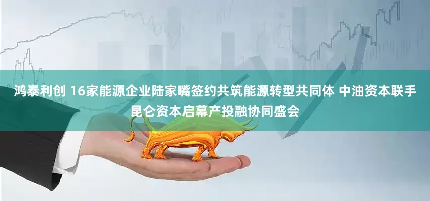 鸿泰利创 16家能源企业陆家嘴签约共筑能源转型共同体 中油资本联手昆仑资本启幕产投融协同盛会