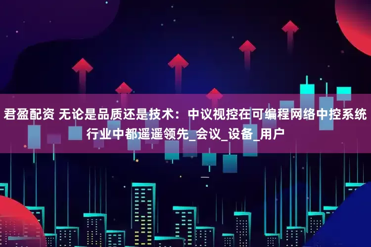 君盈配资 无论是品质还是技术：中议视控在可编程网络中控系统行业中都遥遥领先_会议_设备_用户