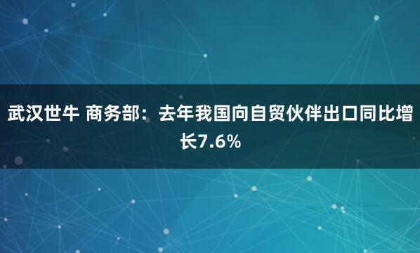 武汉世牛 商务部：去年我国向自贸伙伴出口同比增长7.6%