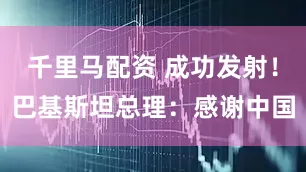 千里马配资 成功发射！巴基斯坦总理：感谢中国