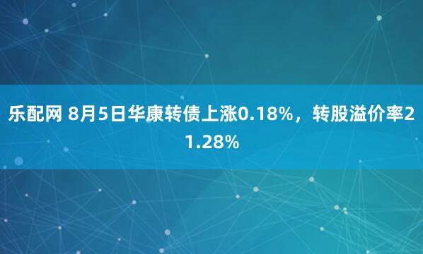 乐配网 8月5日华康转债上涨0.18%，转股溢价率21.28%