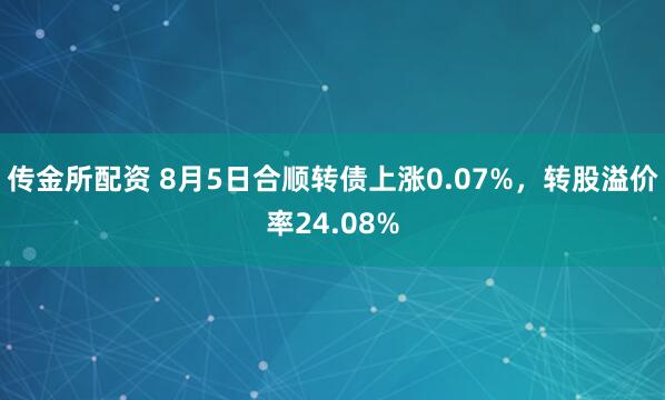 传金所配资 8月5日合顺转债上涨0.07%，转股溢价率24.08%