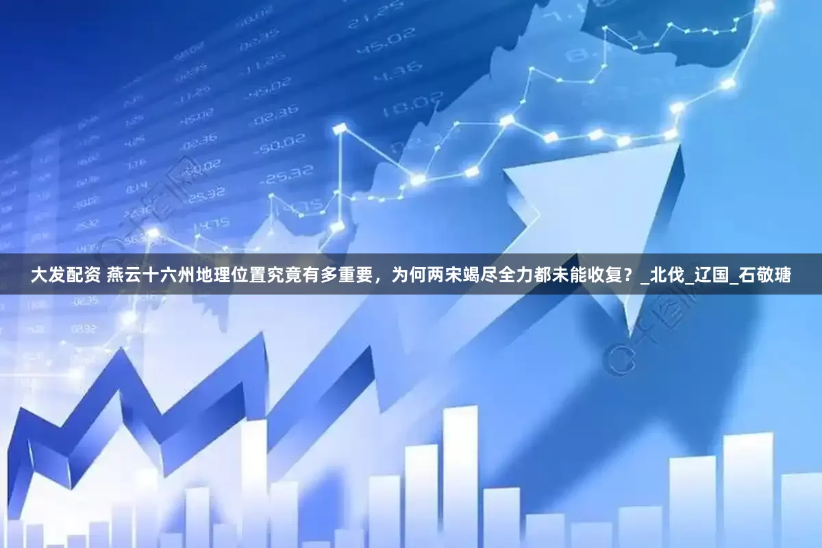 大发配资 燕云十六州地理位置究竟有多重要，为何两宋竭尽全力都未能收复？_北伐_辽国_石敬瑭
