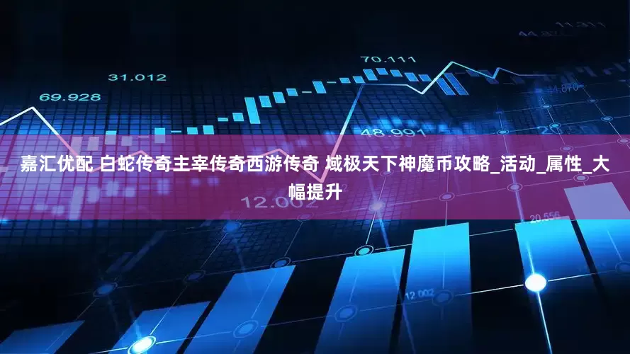 嘉汇优配 白蛇传奇主宰传奇西游传奇 域极天下神魔币攻略_活动_属性_大幅提升