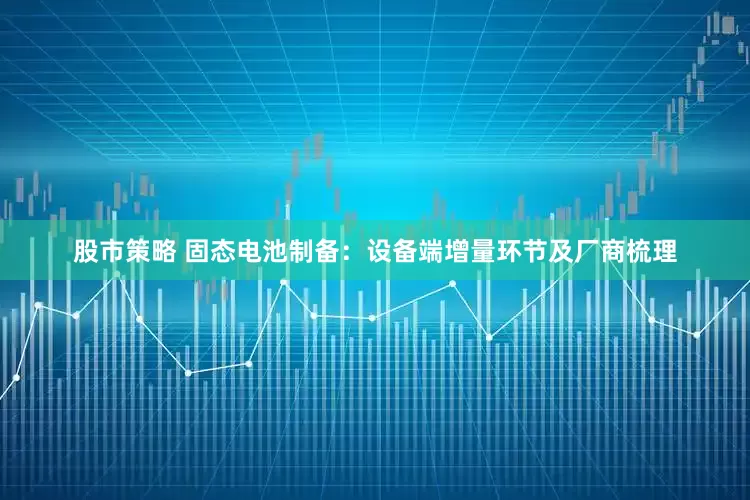 股市策略 固态电池制备：设备端增量环节及厂商梳理