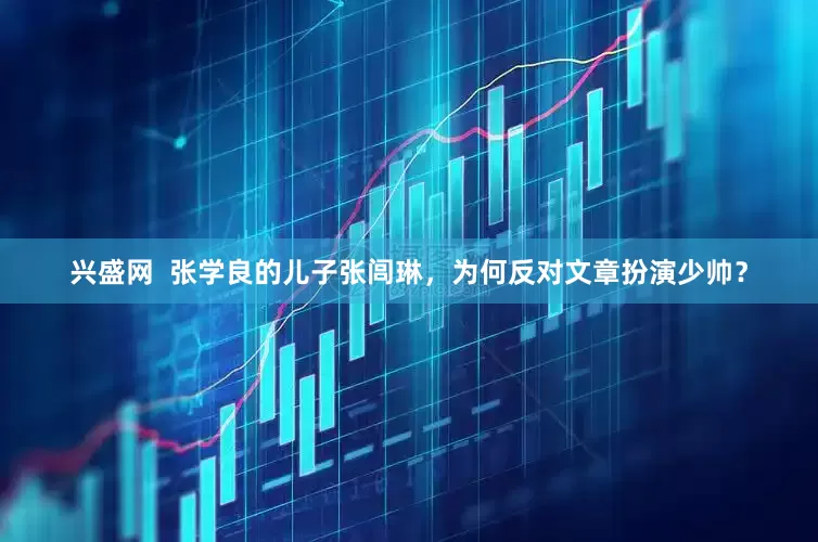兴盛网  张学良的儿子张闾琳，为何反对文章扮演少帅？