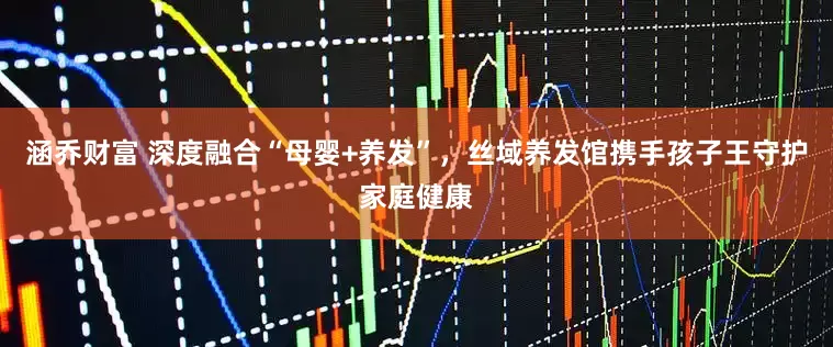 涵乔财富 深度融合“母婴+养发”，丝域养发馆携手孩子王守护家庭健康