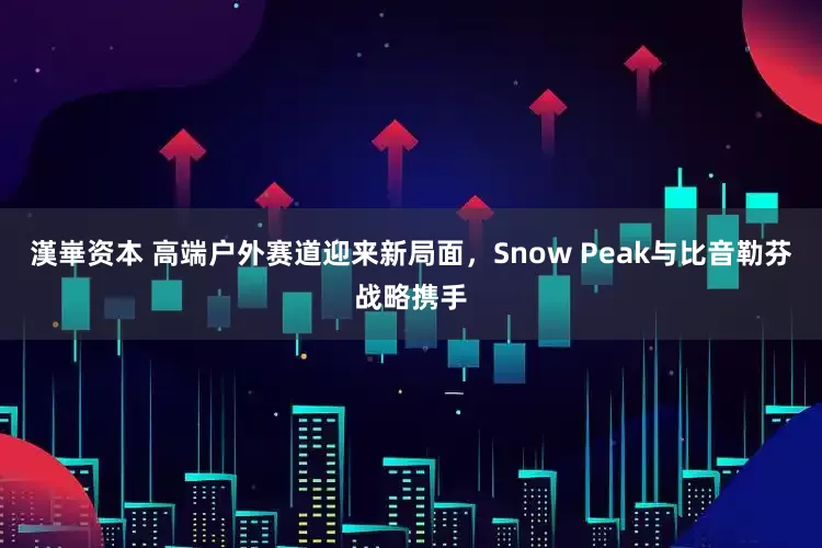 漢崋资本 高端户外赛道迎来新局面，Snow Peak与比音勒芬战略携手