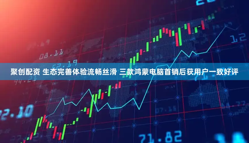 聚创配资 生态完善体验流畅丝滑 三款鸿蒙电脑首销后获用户一致好评