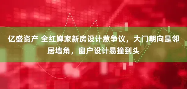 亿盛资产 全红婵家新房设计惹争议,大门朝向是邻居墙角,窗户设计易撞到头